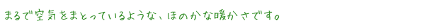 まるで空気をまとっているような、ほのかな暖かさです。