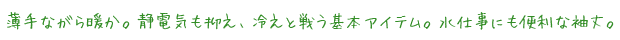 薄手ながら暖か。静電気も抑え、冷えと戦う基本アイテム。水仕事にも便利な袖丈。